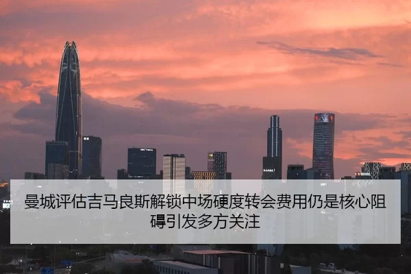 曼城评估吉马良斯解锁中场硬度转会费用仍是核心阻碍引发多方关注