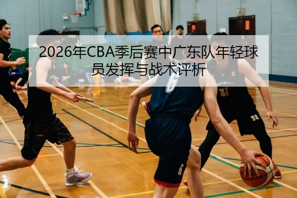 2026年CBA季后赛中广东队年轻球员发挥与战术评析