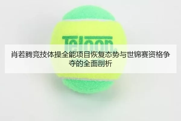 肖若腾竞技体操全能项目恢复态势与世锦赛资格争夺的全面剖析