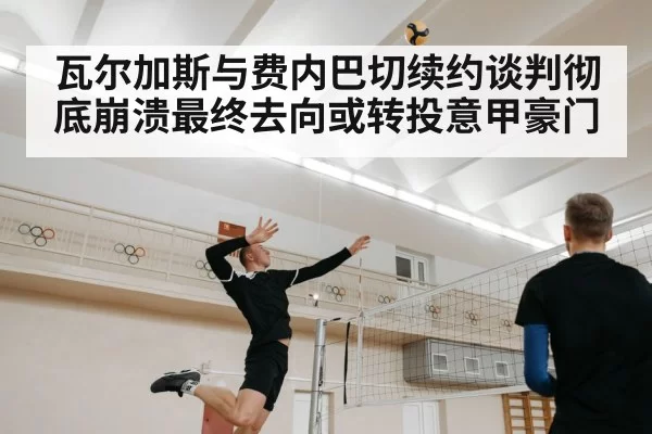 瓦尔加斯与费内巴切续约谈判彻底崩溃最终去向或转投意甲豪门