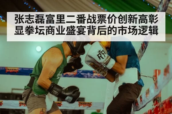 张志磊富里二番战票价创新高彰显拳坛商业盛宴背后的市场逻辑