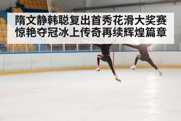 隋文静韩聪复出首秀花滑大奖赛惊艳夺冠冰上传奇再续辉煌篇章