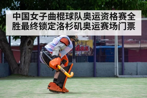 中国女子曲棍球队奥运资格赛全胜最终锁定洛杉矶奥运赛场门票