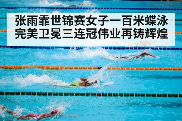 张雨霏世锦赛女子一百米蝶泳完美卫冕三连冠伟业再铸辉煌