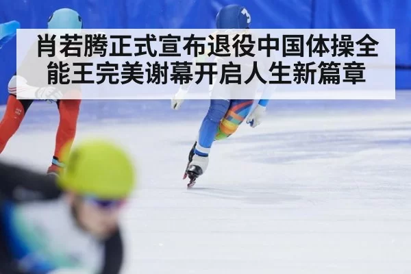 肖若腾正式宣布退役中国体操全能王完美谢幕开启人生新篇章