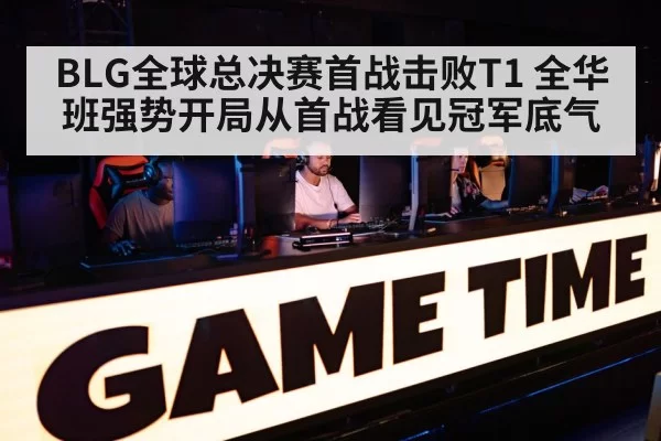 BLG全球总决赛首战击败T1 全华班强势开局从首战看见冠军底气